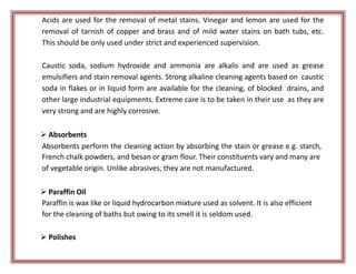 Acids are used for the removal of metal stains. Vinegar and lemon are used for the
removal of tarnish of copper and brass and of mild water stains on bath tubs, etc.
This should be only used under strict and experienced supervision.
Caustic soda, sodium hydroxide and ammonia are alkalis and are used as grease
emulsifiers and stain removal agents. Strong alkaline cleaning agents based on caustic
soda in flakes or in liquid form are available for the cleaning, of blocked drains, and
other large industrial equipments. Extreme care is to be taken in their use as they are
very strong and are highly corrosive.
 Absorbents
Absorbents perform the cleaning action by absorbing the stain or grease e.g. starch,
French chalk powders, and besan or gram flour. Their constituents vary and many are
of vegetable origin. Unlike abrasives, they are not manufactured.
 Paraffin Oil
Paraffin is wax like or liquid hydrocarbon mixture used as solvent. It is also efficient
for the cleaning of baths but owing to its smell it is seldom used.
 Polishes
 