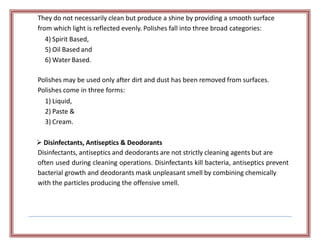 They do not necessarily clean but produce a shine by providing a smooth surface
from which light is reflected evenly. Polishes fall into three broad categories:
4) Spirit Based,
5) Oil Based and
6) Water Based.
Polishes may be used only after dirt and dust has been removed from surfaces.
Polishes come in three forms:
1) Liquid,
2) Paste &
3) Cream.
 Disinfectants, Antiseptics & Deodorants
Disinfectants, antiseptics and deodorants are not strictly cleaning agents but are
often used during cleaning operations. Disinfectants kill bacteria, antiseptics prevent
bacterial growth and deodorants mask unpleasant smell by combining chemically
with the particles producing the offensive smell.
 