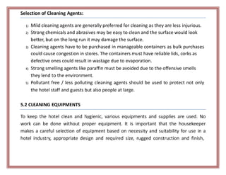 Selection of Cleaning Agents:
1) Mild cleaning agents are generally preferred for cleaning as they are less injurious.
2) Strong chemicals and abrasives may be easy to clean and the surface would look
better, but on the long run it may damage the surface.
3) Cleaning agents have to be purchased in manageable containers as bulk purchases
could cause congestion in stores. The containers must have reliable lids, corks as
defective ones could result in wastage due to evaporation.
4) Strong smelling agents like paraffin must be avoided due to the offensive smells
they lend to the environment.
5) Pollutant free / less polluting cleaning agents should be used to protect not only
the hotel staff and guests but also people at large.
5.2 CLEANING EQUIPMENTS
To keep the hotel clean and hygienic, various equipments and supplies are used. No
work can be done without proper equipment. It is important that the housekeeper
makes a careful selection of equipment based on necessity and suitability for use in a
hotel industry, appropriate design and required size, rugged construction and finish,
 