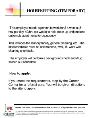 HOUSEKEEPING (TEMPORARY)



This employer needs a person to work for 2-4 weeks (8
hrs/ per day, 40/hrs per week) to help clean up and prepare
out empty apartments for occupancy.

This includes the laundry facility, general cleaning, etc. The
ideal candidate must be able to bend, twist, lift, work with
cleaning chemicals.

The employer will perform a background check and drug
screen our candidate.


How to apply:

If you meet the requirements, stop by the Career
Center for a referral card. You will be given directions
to the site to apply.




     3826 W. 16th Street • 928-329-0990 • Fax: 928-782-9558TTY (928) 329-6466 • www.ypic.com

     YPIC is an equal opportunity employer/program. Auxiliary aids and services  are available upon request to individuals with  disabilities.  
     YPIC es un empleador que ofrece Igualdad De Oportunidades /Programas Se le Haran Disponible Cuando Solicite Ayuda Auxiliar Y Servicios 
     Adicionales Para Personas Con Incapacidades. 
 