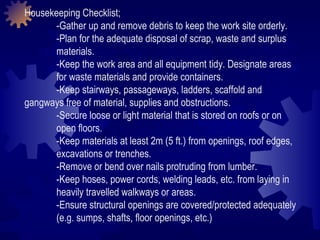 Housekeeping Checklist; -Gather up and remove debris to keep the work site orderly. -Plan for the adequate disposal of scrap, waste and surplus  materials.  -Keep the work area and all equipment tidy. Designate areas  for waste materials and provide containers.  -Keep stairways, passageways, ladders, scaffold and  gangways free of material, supplies and obstructions. -Secure loose or light material that is stored on roofs or on  open floors.  -Keep materials at least 2m (5 ft.) from openings, roof edges,  excavations or trenches.  -Remove or bend over nails protruding from lumber.  -Keep hoses, power cords, welding leads, etc. from laying in  heavily travelled walkways or areas.  -Ensure structural openings are covered/protected adequately  (e.g. sumps, shafts, floor openings, etc.)  