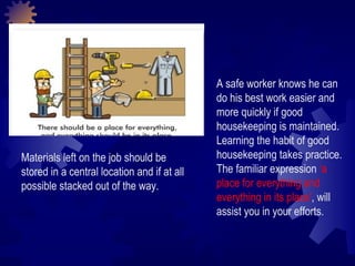 A safe worker knows he can do his best work easier and more quickly if good housekeeping is maintained. Learning the habit of good housekeeping takes practice. The familiar expression  ‘a place for everything and everything in its place' , will assist you in your efforts. Materials left on the job should be stored in a central location and if at all possible stacked out of the way.  