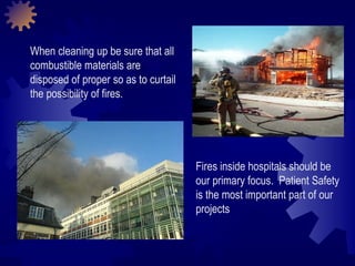 When cleaning up be sure that all combustible materials are disposed of proper so as to curtail the possibility of fires.  Fires inside hospitals should be our primary focus.  Patient Safety is the most important part of our projects 