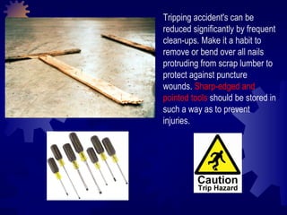 Tripping accident's can be reduced significantly by frequent clean-ups. Make it a habit to remove or bend over all nails protruding from scrap lumber to protect against puncture wounds.  Sharp-edged and pointed tools  should be stored in such a way as to prevent injuries. 