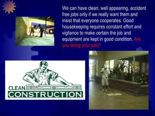 We can have clean, well appearing, accident free jobs only if we really want them and insist that everyone cooperates. Good housekeeping requires constant effort and vigilance to make certain the job and equipment are kept in good condition.  Are you doing your part? 