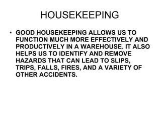 HOUSEKEEPING GOOD HOUSEKEEPING ALLOWS US TO FUNCTION MUCH MORE EFFECTIVELY AND PRODUCTIVELY IN A WAREHOUSE. IT ALSO HELPS US TO IDENTIFY AND REMOVE HAZARDS THAT CAN LEAD TO SLIPS, TRIPS, FALLS, FIRES, AND A VARIETY OF OTHER ACCIDENTS.  