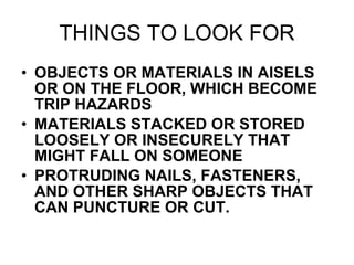 THINGS TO LOOK FOR OBJECTS OR MATERIALS IN AISELS OR ON THE FLOOR, WHICH BECOME TRIP HAZARDS  MATERIALS STACKED OR STORED LOOSELY OR INSECURELY THAT MIGHT FALL ON SOMEONE PROTRUDING NAILS, FASTENERS, AND OTHER SHARP OBJECTS THAT CAN PUNCTURE OR CUT. 