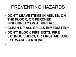 PREVENTING HAZARDS DON’T LEAVE ITEMS IN AISLES, ON THE FLOOR, OR PERCHED INSECURELY ON A SURFACE. CLEAN UP ALL SPILLS IMMEDIATELY DON’T BLOCK FIRE EXITS, FIRE EXTINGUISHERS, OR FIRST AID, AND EYE WASH STATIONS. . 