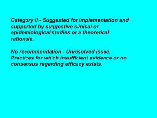 Category II - Suggested for implementation and
supported by suggestive clinical or
epidemiological studies or a theoretical
rationale.

No recommendation - Unresolved issue.
Practices for which insufficient evidence or no
consensus regarding efficacy exists.
 
