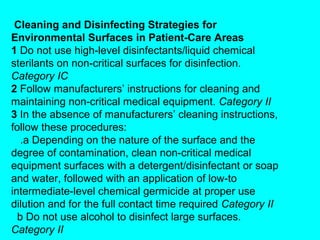 Cleaning and Disinfecting Strategies for
Environmental Surfaces in Patient-Care Areas
1 Do not use high-level disinfectants/liquid chemical
sterilants on non-critical surfaces for disinfection.
Category IC
2 Follow manufacturers’ instructions for cleaning and
maintaining non-critical medical equipment. Category II
3 In the absence of manufacturers’ cleaning instructions,
follow these procedures:
   .a Depending on the nature of the surface and the
degree of contamination, clean non-critical medical
equipment surfaces with a detergent/disinfectant or soap
and water, followed with an application of low-to
intermediate-level chemical germicide at proper use
dilution and for the full contact time required Category II
  b Do not use alcohol to disinfect large surfaces.
Category II
 