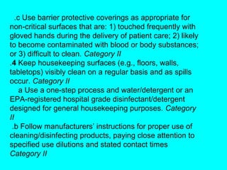 .c Use barrier protective coverings as appropriate for
non-critical surfaces that are: 1) touched frequently with
gloved hands during the delivery of patient care; 2) likely
to become contaminated with blood or body substances;
or 3) difficult to clean. Category II
.4 Keep housekeeping surfaces (e.g., floors, walls,
tabletops) visibly clean on a regular basis and as spills
occur. Category II
     a Use a one-step process and water/detergent or an
EPA-registered hospital grade disinfectant/detergent
designed for general housekeeping purposes. Category
II
 .b Follow manufacturers’ instructions for proper use of
cleaning/disinfecting products, paying close attention to
specified use dilutions and stated contact times
Category II
 