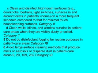 c Clean and disinfect high-touch surfaces (e.g.,
doorknobs, bedrails, light switches, surfaces in and
around toilets in patients’ rooms) on a more frequent
schedule compared to that for minimal touch
housekeeping surfaces. Category II
  d Clean walls, blinds, and window curtains in patient-
care areas when they are visibly dusty or soiled.
Category II
5 Do not do disinfectant fogging for routine purposes in
patient-care areas Category IB
6 Avoid large-surface cleaning methods that produce
mists or aerosols or disperse dust in patient-care
areas.9, 20, 109, 262 Category IB
 