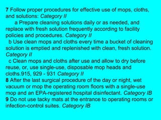 7 Follow proper procedures for effective use of mops, cloths,
and solutions: Category II
    a Prepare cleaning solutions daily or as needed, and
replace with fresh solution frequently according to facility
policies and procedures. Category II
  b Use clean mops and cloths every time a bucket of cleaning
solution is emptied and replenished with clean, fresh solution.
Category II
  c Clean mops and cloths after use and allow to dry before
reuse, or, use single-use, disposable mop heads and
cloths.915, 929 - 931 Category II
8 After the last surgical procedure of the day or night, wet
vacuum or mop the operating room floors with a single-use
mop and an EPA-registered hospital disinfectant. Category IB
9 Do not use tacky mats at the entrance to operating rooms or
infection-control suites. Category IB
 