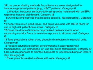 10 Use proper dusting methods for patient-care areas designated for
immunosuppressed patients (e.g., HSCT patients):Category IB
   a.Wet-dust horizontal surfaces daily using cloths moistened with an EPA-
registered hospital disinfectant. Category IB
  b Avoid dusting methods that disperse dust (i.e., featherdusting). Category
IB
11 Keep vacuums in good repair, and equip vacuums with HEPA filters for
use in high-risk patient-care areas. Category IB
12 Close the doors of immunocompromised patients’ rooms when
vacuuming corridor floors to minimize exposure to airborne dust. Category
IB
13 Take precautions when using phenolic disinfectants in neonatal units.
Category IB
  a Prepare solutions to correct concentrations in accordance with
manufacturers’ use instructions, or, use pre-mixed formulations. Category IB
b Do not use phenolics to disinfect bassinets or incubators during an infant’s
stay. Category IB
 c Rinse phenolic-treated surfaces with water Category IB
 