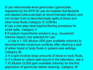 3 Use intermediate-level germicides (germicides
registered by the EPA for use as hospital disinfectants
and labeled tuberculocidal) at recommended dilution and
full contact time to decontaminate spills of blood and
other body fluids.Category IC (OSHA)
4 Use a one-step cleaning/disinfecting procedure for
small spills. Category II
5 If sodium hypochlorite solutions (e.g., household
chlorine bleach) are selected for use:
  .a Use a 1:100 dilution (500 ppm available chlorine) to
decontaminate nonporous surfaces after cleaning a spill
of either blood or body fluids in patient-care settings.
Category IB
.b If a spill involves large amounts of blood or body fluids,
or if a blood or culture spill occurs in the laboratory, use a
1:10 dilution (5,000 ppm available chlorine) for the first
application of germicide before cleaning. Category IB
 