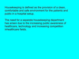 Housekeeping is defined as the provision of a clean,
comfortable and safe environment for the patients and
public in a hospital setup.

The need for a separate housekeeping department
has arisen due to the increasing public awareness of
healthcare, technology and increasing competition
inhealthcare fields.
 