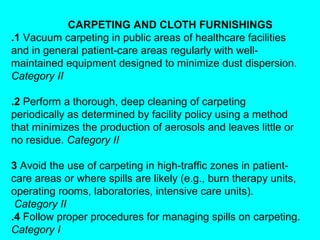 CARPETING AND CLOTH FURNISHINGS
.1 Vacuum carpeting in public areas of healthcare facilities
and in general patient-care areas regularly with well-
maintained equipment designed to minimize dust dispersion.
Category II

.2 Perform a thorough, deep cleaning of carpeting
periodically as determined by facility policy using a method
that minimizes the production of aerosols and leaves little or
no residue. Category II

3 Avoid the use of carpeting in high-traffic zones in patient-
care areas or where spills are likely (e.g., burn therapy units,
operating rooms, laboratories, intensive care units).
 Category II
.4 Follow proper procedures for managing spills on carpeting.
Category I
 