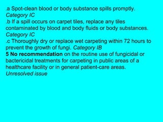 .a Spot-clean blood or body substance spills promptly.
Category IC
.b If a spill occurs on carpet tiles, replace any tiles
contaminated by blood and body fluids or body substances.
Category IC
.c Thoroughly dry or replace wet carpeting within 72 hours to
prevent the growth of fungi. Category IB
5 No recommendation on the routine use of fungicidal or
bactericidal treatments for carpeting in public areas of a
healthcare facility or in general patient-care areas.
Unresolved issue
 