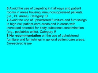 6 Avoid the use of carpeting in hallways and patient
rooms in areas housing immunosuppressed patients
(i.e., PE areas). Category IB
7 Avoid the use of upholstered furniture and furnishings
in high-risk patient-care areas and in areas with
increased potential for body substance contamination
(e.g., pediatrics units). Category II
8 No recommendation on the use of upholstered
furniture and furnishings in general patient-care areas.
Unresolved issue
 