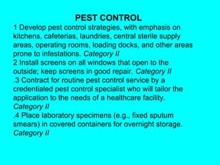 PEST CONTROL
1 Develop pest control strategies, with emphasis on
kitchens, cafeterias, laundries, central sterile supply
areas, operating rooms, loading docks, and other areas
prone to infestations. Category II
2 Install screens on all windows that open to the
outside; keep screens in good repair. Category II
.3 Contract for routine pest control service by a
credentialed pest control specialist who will tailor the
application to the needs of a healthcare facility.
Category II
.4 Place laboratory specimens (e.g., fixed sputum
smears) in covered containers for overnight storage.
Category II
 