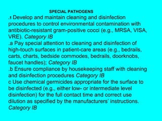 SPECIAL PATHOGENS
.1 Develop  and maintain cleaning and disinfection
procedures to control environmental contamination with
antibiotic-resistant gram-positive cocci (e.g., MRSA, VISA,
VRE). Category IB
.a Pay special attention to cleaning and disinfection of
high-touch surfaces in patient-care areas (e.g., bedrails,
carts, charts, bedside commodes, bedrails, doorknobs,
faucet handles); Category IB
.b Ensure compliance by housekeeping staff with cleaning
and disinfection procedures Category IB
c Use chemical germicides appropriate for the surface to
be disinfected (e.g., either low- or intermediate level
disinfection) for the full contact time and correct use
dilution as specified by the manufacturers’ instructions.
Category IB
 