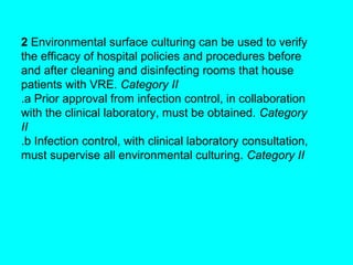2 Environmental surface culturing can be used to verify
the efficacy of hospital policies and procedures before
and after cleaning and disinfecting rooms that house
patients with VRE. Category II
.a Prior approval from infection control, in collaboration
with the clinical laboratory, must be obtained. Category
II
.b Infection control, with clinical laboratory consultation,
must supervise all environmental culturing. Category II
 