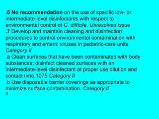 .6 No recommendation on the use of specific low- or
intermediate-level disinfectants with respect to
environmental control of C. difficile. Unresolved issue
.7 Develop and maintain cleaning and disinfection
procedures to control environmental contamination with
respiratory and enteric viruses in pediatric-care units.
Category II
.a Clean surfaces that have been contaminated with body
substances; disinfect cleaned surfaces with an
intermediate-level disinfectant at proper use dilution and
contact time.1075 Category II
.b Use disposable barrier coverings as appropriate to
minimize surface contamination. Category II
II
 