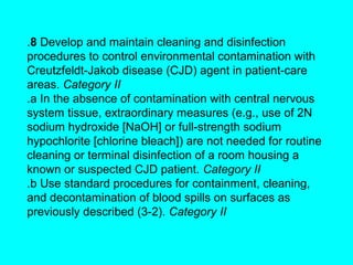 .8 Develop and maintain cleaning and disinfection
procedures to control environmental contamination with
Creutzfeldt-Jakob disease (CJD) agent in patient-care
areas. Category II
.a In the absence of contamination with central nervous
system tissue, extraordinary measures (e.g., use of 2N
sodium hydroxide [NaOH] or full-strength sodium
hypochlorite [chlorine bleach]) are not needed for routine
cleaning or terminal disinfection of a room housing a
known or suspected CJD patient. Category II
.b Use standard procedures for containment, cleaning,
and decontamination of blood spills on surfaces as
previously described (3-2). Category II
 
