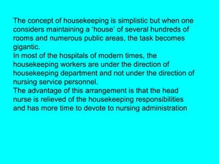 The concept of housekeeping is simplistic but when one
considers maintaining a ‘house’ of several hundreds of
rooms and numerous public areas, the task becomes
gigantic.
In most of the hospitals of modern times, the
housekeeping workers are under the direction of
housekeeping department and not under the direction of
nursing service personnel.
The advantage of this arrangement is that the head
nurse is relieved of the housekeeping responsibilities
and has more time to devote to nursing administration
 