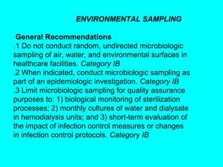 ENVIRONMENTAL SAMPLING

 General Recommendations
.1 Do not conduct random, undirected microbiologic
sampling of air, water, and environmental surfaces in
healthcare facilities. Category IB
.2 When indicated, conduct microbiologic sampling as
part of an epidemiologic investigation. Category IB
.3 Limit microbiologic sampling for quality assurance
purposes to: 1) biological monitoring of sterilization
processes; 2) monthly cultures of water and dialysate
in hemodialysis units; and 3) short-term evaluation of
the impact of infection control measures or changes
in infection control protocols. Category IB
 