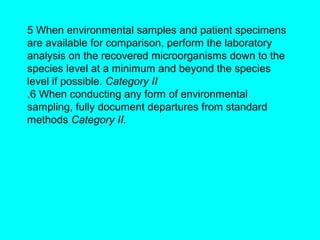 5 When environmental samples and patient specimens
are available for comparison, perform the laboratory
analysis on the recovered microorganisms down to the
species level at a minimum and beyond the species
level if possible. Category II
.6 When conducting any form of environmental
sampling, fully document departures from standard
methods Category II.
 