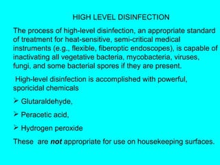 HIGH LEVEL DISINFECTION
The process of high-level disinfection, an appropriate standard
of treatment for heat-sensitive, semi-critical medical
instruments (e.g., flexible, fiberoptic endoscopes), is capable of
inactivating all vegetative bacteria, mycobacteria, viruses,
fungi, and some bacterial spores if they are present.
 High-level disinfection is accomplished with powerful,
sporicidal chemicals
 Glutaraldehyde,
 Peracetic acid,
 Hydrogen peroxide
These are not appropriate for use on housekeeping surfaces.
 