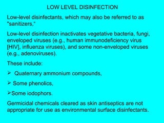 LOW LEVEL DISINFECTION
Low-level disinfectants, which may also be referred to as
"sanitizers,“
Low-level disinfection inactivates vegetative bacteria, fungi,
enveloped viruses (e.g., human immunodeficiency virus
[HIV], influenza viruses), and some non-enveloped viruses
(e.g., adenoviruses).
These include:
 Quaternary ammonium compounds,
 Some phenolics,
Some iodophors.
Germicidal chemicals cleared as skin antiseptics are not
appropriate for use as environmental surface disinfectants.
 