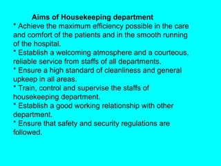 Aims of Housekeeping department
* Achieve the maximum efficiency possible in the care
and comfort of the patients and in the smooth running
of the hospital.
* Establish a welcoming atmosphere and a courteous,
reliable service from staffs of all departments.
* Ensure a high standard of cleanliness and general
upkeep in all areas.
* Train, control and supervise the staffs of
housekeeping department.
* Establish a good working relationship with other
department.
* Ensure that safety and security regulations are
followed.
 