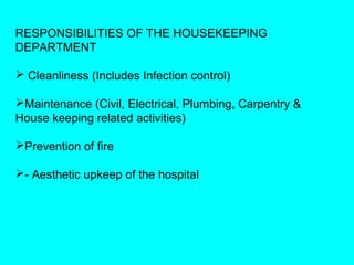 RESPONSIBILITIES OF THE HOUSEKEEPING
DEPARTMENT

 Cleanliness (Includes Infection control)

Maintenance (Civil, Electrical, Plumbing, Carpentry &
House keeping related activities)

Prevention of fire

- Aesthetic upkeep of the hospital
 