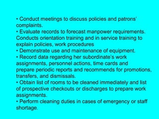 • Conduct meetings to discuss policies and patrons’
complaints.
• Evaluate records to forecast manpower requirements.
Conducts orientation training and in service training to
explain policies, work procedures
• Demonstrate use and maintenance of equipment.
• Record data regarding her subordinate’s work
assignments, personnel actions, time cards and
prepare periodic reports and recommends for promotions,
transfers, and dismissals.
• Obtain list of rooms to be cleaned immediately and list
of prospective checkouts or discharges to prepare work
assignments.
• Perform cleaning duties in cases of emergency or staff
shortage.
 