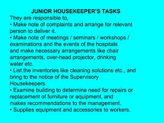 JUNIOR HOUSEKEEPER’S TASKS
They are responsible to,
• Make note of complaints and arrange for relevant
person to deliver it.
• Make note of meetings / seminars / workshops /
examinations and the events of the hospitals
and make necessary arrangements like chair
arrangements, over-head projector, drinking
water etc.
• List the inventories like cleaning solutions etc., and
bring to the notice of the Supervisory
Housekeepers.
• Examine building to determine need for repairs or
replacement of furniture or equipment, and
makes recommendations to the management.
• Supplies equipment and accessories to workers.
 