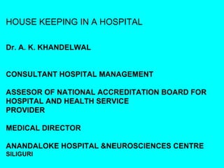 HOUSE KEEPING IN A HOSPITAL

Dr. A. K. KHANDELWAL


CONSULTANT HOSPITAL MANAGEMENT

ASSESOR OF NATIONAL ACCREDITATION BOARD FOR
HOSPITAL AND HEALTH SERVICE
PROVIDER

MEDICAL DIRECTOR

ANANDALOKE HOSPITAL &NEUROSCIENCES CENTRE
SILIGURI
 