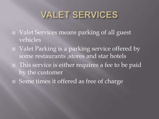 







Valet Services means parking of all guest
vehicles
Valet Parking is a parking service offered by
some restaurants ,stores and star hotels
This service is either requires a fee to be paid
by the customer
Some times it offered as free of charge

 