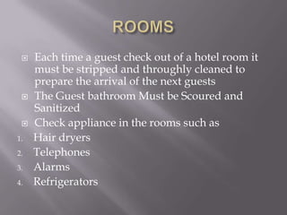 




1.
2.
3.
4.

Each time a guest check out of a hotel room it
must be stripped and throughly cleaned to
prepare the arrival of the next guests
The Guest bathroom Must be Scoured and
Sanitized
Check appliance in the rooms such as
Hair dryers
Telephones
Alarms
Refrigerators

 