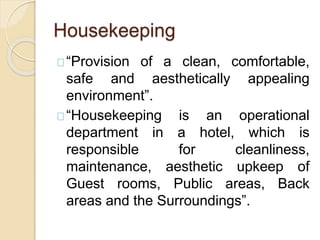 Housekeeping
“Provision of a clean, comfortable,
safe and aesthetically appealing
environment”.
“Housekeeping is an operational
department in a hotel, which is
responsible for cleanliness,
maintenance, aesthetic upkeep of
Guest rooms, Public areas, Back
areas and the Surroundings”.
 