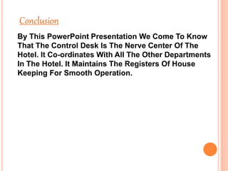 Conclusion
By This PowerPoint Presentation We Come To Know
That The Control Desk Is The Nerve Center Of The
Hotel. It Co-ordinates With All The Other Departments
In The Hotel. It Maintains The Registers Of House
Keeping For Smooth Operation.
 