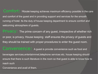 Comfort: House keeping achieves maximum efficiency possible in the care
and comfort of the guest and in providing support and services for the smooth
running of hotel. Its the duty of house keeping department to ensure comfort and
welcoming atmosphere of guests.
Privacy: The prime concern of any guest, irrespective of whether rich
or poor, is privacy. House keeping staff ensures the privacy of guests and
they should be trained with proper procedures to enter the guest room.
Convenience: A guest is provide convenience such as food and
beverages services,entertainmnet,telephone services etc. house keeping should
ensure that there is such literature in the room so that guest is able to know how to
reach such
Convenience and avail of them.
 