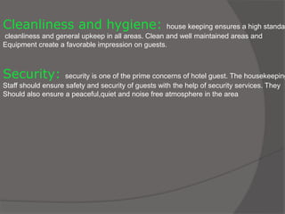 Cleanliness and hygiene: house keeping ensures a high standar
cleanliness and general upkeep in all areas. Clean and well maintained areas and
Equipment create a favorable impression on guests.
Security: security is one of the prime concerns of hotel guest. The housekeeping
Staff should ensure safety and security of guests with the help of security services. They
Should also ensure a peaceful,quiet and noise free atmosphere in the area
 