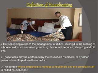 Definition of Housekeeping
Housekeeping refers to the management of duties involved in the running of
a household, such as cleaning, cooking, home maintenance, shopping and bill
pay.
These tasks may be performed by the household members, or by other
persons hired to perform these tasks.
The person who is employed to manage a household and the domestic staff
is called housekeeper.
 