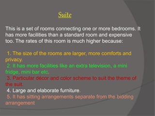 This is a set of rooms connecting one or more bedrooms. It
has more facilities than a standard room and expensive
too. The rates of this room is much higher because:
1. The size of the rooms are larger, more comforts and
privacy.
2. It has more facilities like an extra television, a mini
fridge, mini bar etc.
3. Particular décor and color scheme to suit the theme of
the suit.
4. Large and elaborate furniture.
5. It has sitting arrangements separate from the bidding
arrangement
Suite
 