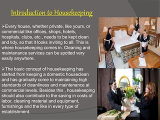 Introduction to Housekeeping
Every house, whether private, like yours, or
commercial like offices, shops, hotels,
hospitals, clubs, etc., needs to be kept clean
and tidy, so that it looks inviting to all. This is
where housekeeping comes in. Cleaning and
maintenance services can be spotted very
easily anywhere.
The basic concept of housekeeping has
started from keeping a domestic houseclean
and has gradually come to maintaining high
standards of cleanliness and maintenance at
commercial levels. Besides this , housekeeping
should also contribute to the saving in costs of
labor, cleaning material and equipment,
furnishings and the like in every type of
establishment.
 