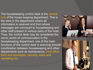 The housekeeping control desk is the central
hub of the house keeping department. This is
the area in the department where all
information is received and from where
messages are conveyed to housekeeping and
other staff present in various parts of the hotel.
Thus, the control desk may be considered the
nerve centre of communication in the
housekeeping department. one of the main
functions of the control desk is ensuring smooth
coordination between housekeeping and other
departments such as maintenance, front office,
food and beverages, security, sales and
marketing etc.
 