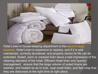 Hotel Linen in house-keeping department is the second large
expense. Hotel Linen is expensive to replace, and if it is well
maintained, correctly laundered, and properly stored its life can be
extended. Soiled, worn or creased linen leave a bad impression of the
cleaning standard of the hotel. Efficient Hotel linen and laundry
management ensure that the large volume of soiled linens are
washed, and treated so as to look, neat smell fresh, and feel crisp that
they are disbursed at the right time at right place.
 