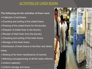 ACTIVITIES OF LINEN ROOM
The following are the activities of linen room
Collection of soil linens
Counting and sorting of the soiled linens.
Packing of the soiled linens for the laundry.
Dispatch of soiled lines to the laundry
Receipt of fresh linen from the laundry.
Checking and sorting of the fresh linens
Storage of the fresh linens
Distribution of fresh linens to the floor and others
areas.
Stoking of for linen maintenance of records
Stitching monogramming of all the hotel uniforms.
Uniform selection
Uniform storage and issue.
 